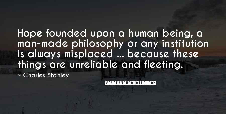 Charles Stanley Quotes: Hope founded upon a human being, a man-made philosophy or any institution is always misplaced ... because these things are unreliable and fleeting.