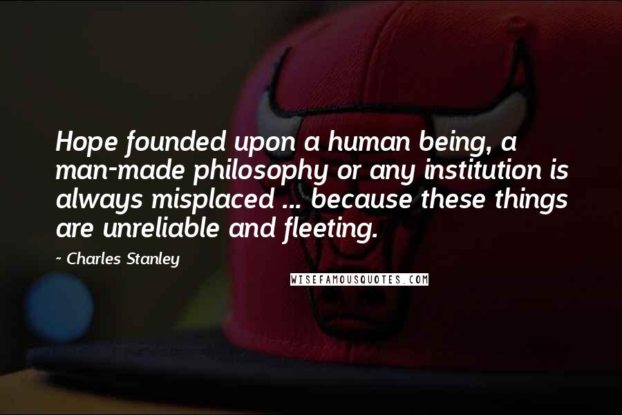 Charles Stanley Quotes: Hope founded upon a human being, a man-made philosophy or any institution is always misplaced ... because these things are unreliable and fleeting.