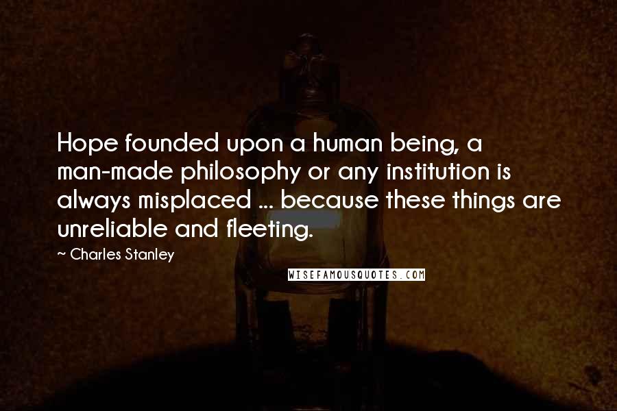 Charles Stanley Quotes: Hope founded upon a human being, a man-made philosophy or any institution is always misplaced ... because these things are unreliable and fleeting.