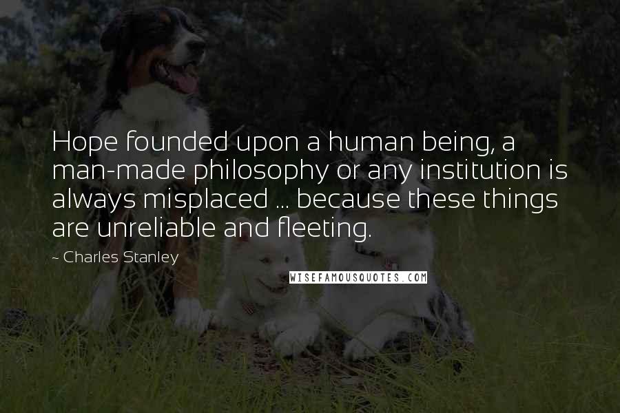 Charles Stanley Quotes: Hope founded upon a human being, a man-made philosophy or any institution is always misplaced ... because these things are unreliable and fleeting.