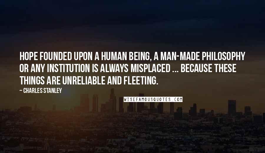 Charles Stanley Quotes: Hope founded upon a human being, a man-made philosophy or any institution is always misplaced ... because these things are unreliable and fleeting.