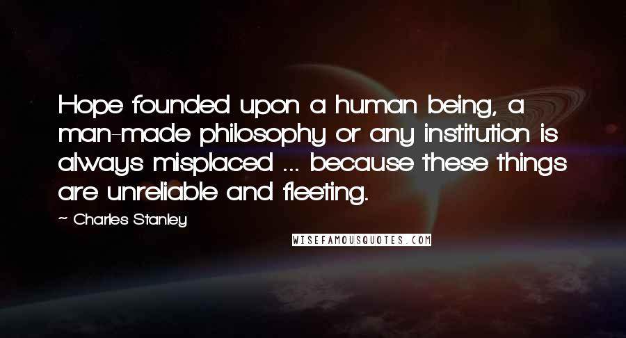 Charles Stanley Quotes: Hope founded upon a human being, a man-made philosophy or any institution is always misplaced ... because these things are unreliable and fleeting.