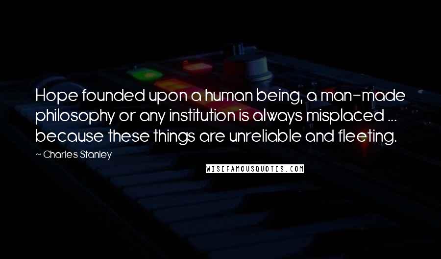 Charles Stanley Quotes: Hope founded upon a human being, a man-made philosophy or any institution is always misplaced ... because these things are unreliable and fleeting.