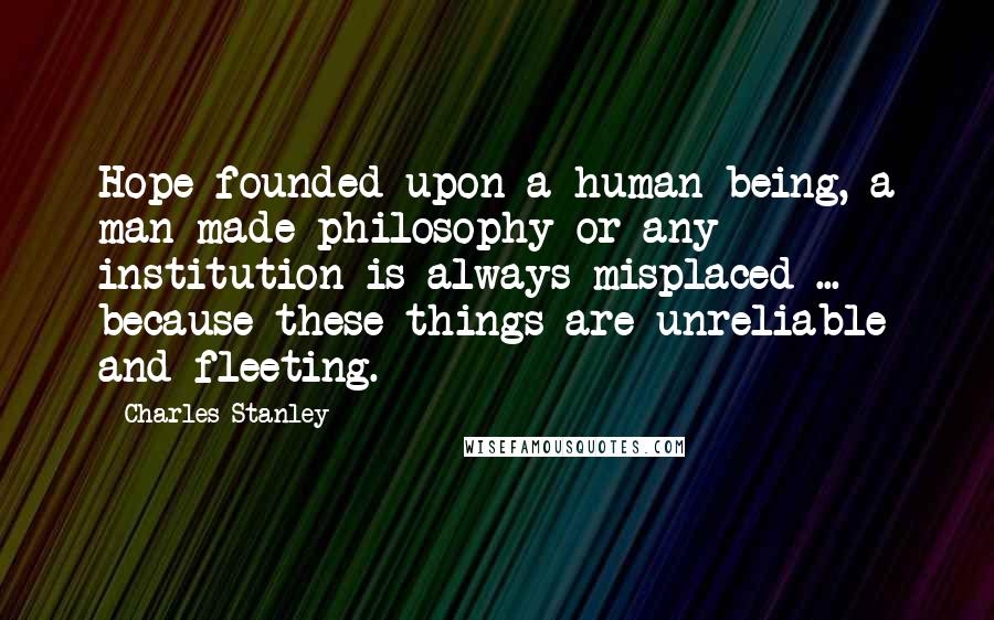 Charles Stanley Quotes: Hope founded upon a human being, a man-made philosophy or any institution is always misplaced ... because these things are unreliable and fleeting.