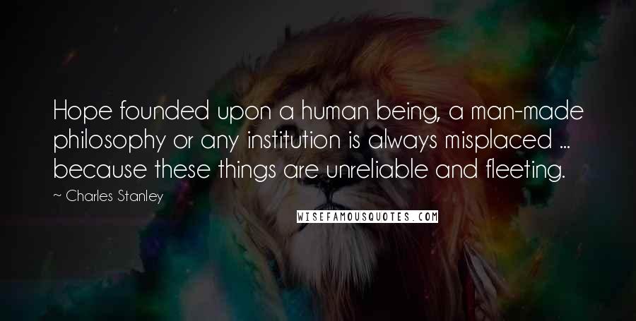 Charles Stanley Quotes: Hope founded upon a human being, a man-made philosophy or any institution is always misplaced ... because these things are unreliable and fleeting.