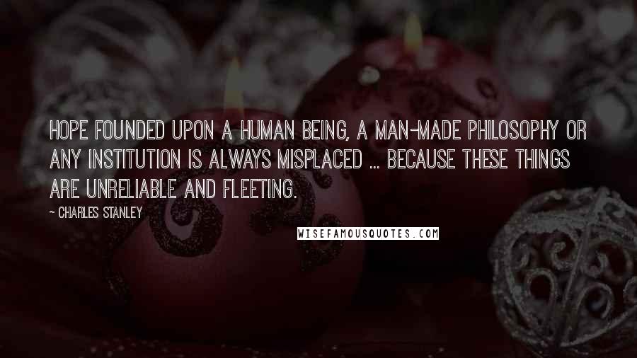 Charles Stanley Quotes: Hope founded upon a human being, a man-made philosophy or any institution is always misplaced ... because these things are unreliable and fleeting.