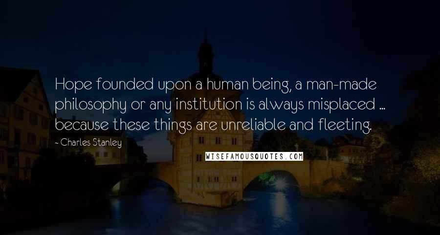 Charles Stanley Quotes: Hope founded upon a human being, a man-made philosophy or any institution is always misplaced ... because these things are unreliable and fleeting.