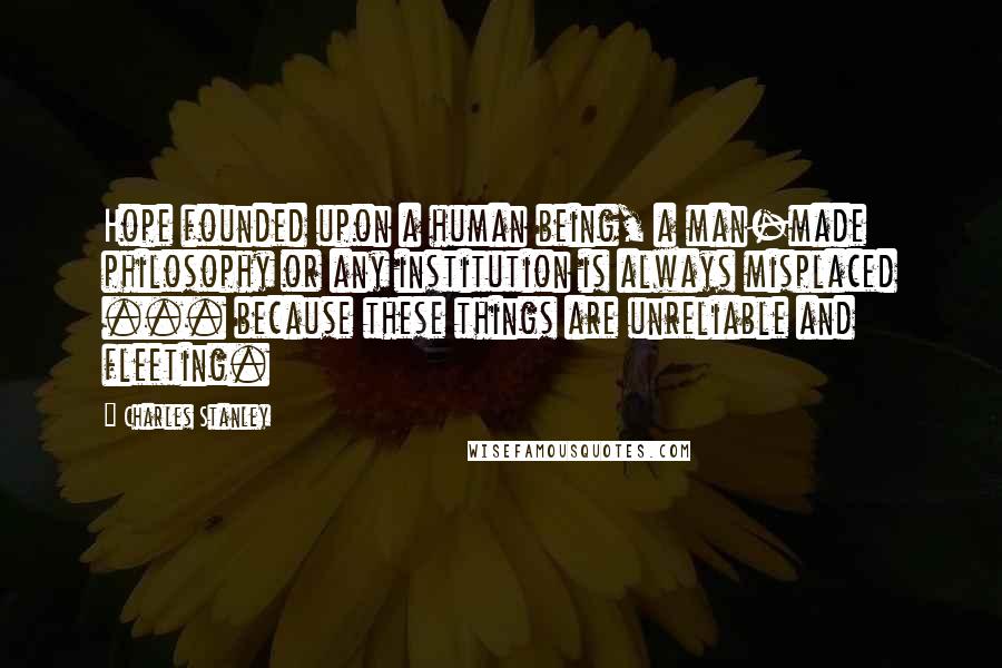 Charles Stanley Quotes: Hope founded upon a human being, a man-made philosophy or any institution is always misplaced ... because these things are unreliable and fleeting.