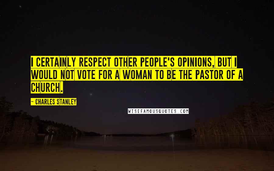 Charles Stanley Quotes: I certainly respect other people's opinions, but I would not vote for a woman to be the pastor of a church.