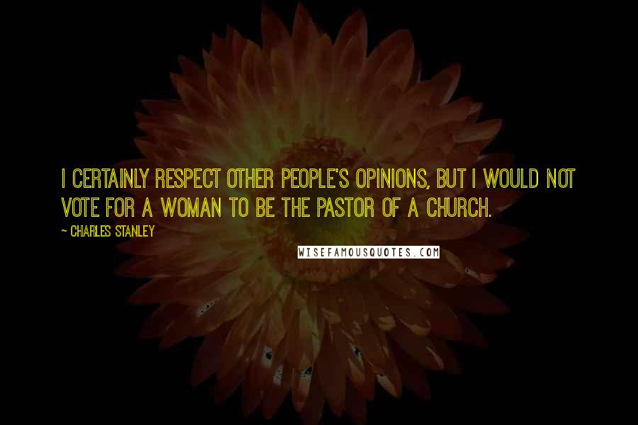 Charles Stanley Quotes: I certainly respect other people's opinions, but I would not vote for a woman to be the pastor of a church.