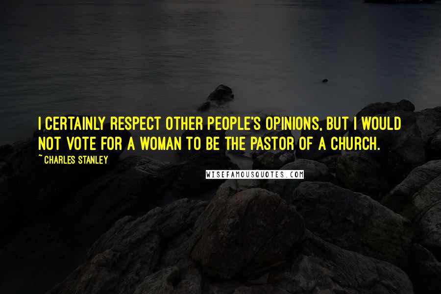 Charles Stanley Quotes: I certainly respect other people's opinions, but I would not vote for a woman to be the pastor of a church.