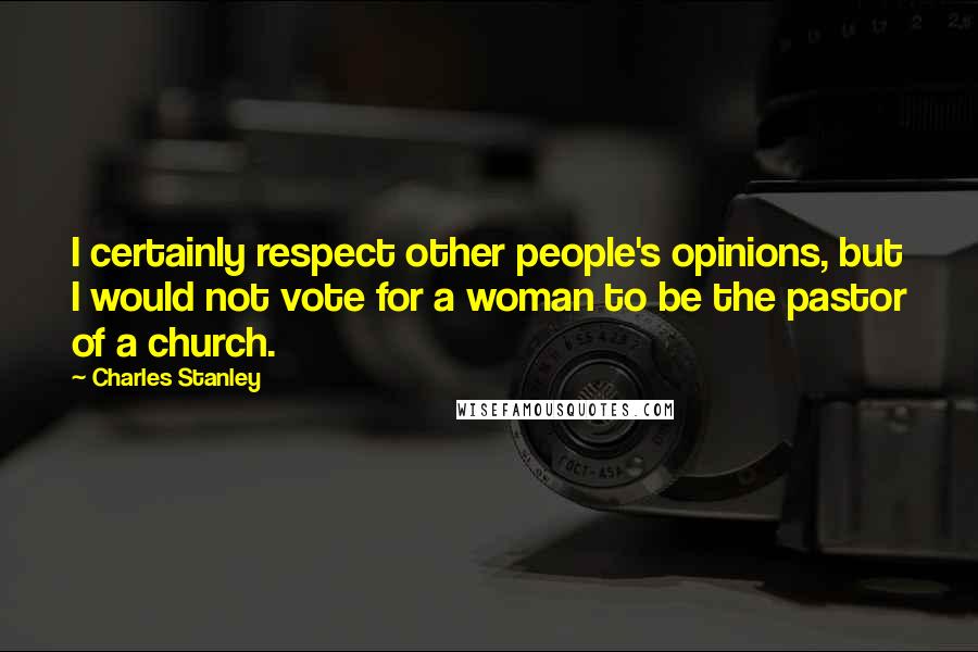 Charles Stanley Quotes: I certainly respect other people's opinions, but I would not vote for a woman to be the pastor of a church.