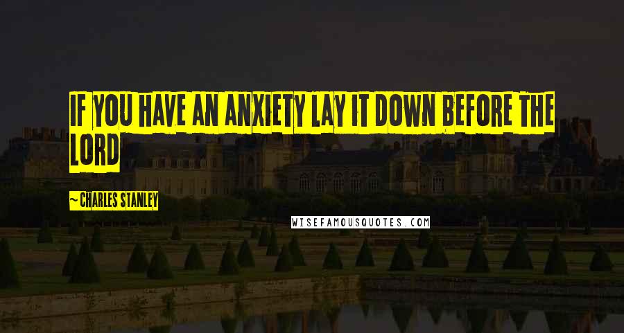 Charles Stanley Quotes: If you have an anxiety lay it down before The Lord