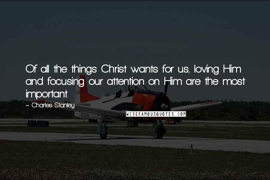 Charles Stanley Quotes: Of all the things Christ wants for us, loving Him and focusing our attention on Him are the most important.