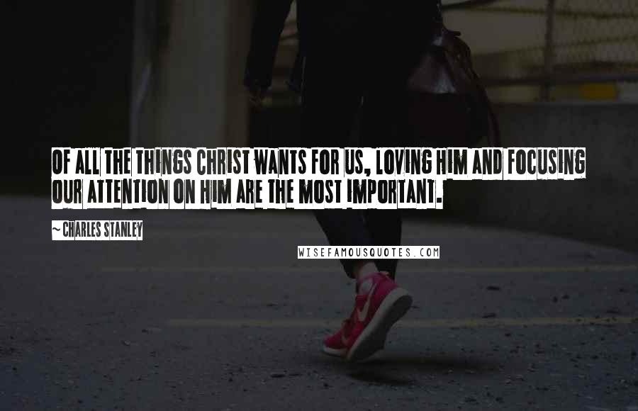 Charles Stanley Quotes: Of all the things Christ wants for us, loving Him and focusing our attention on Him are the most important.