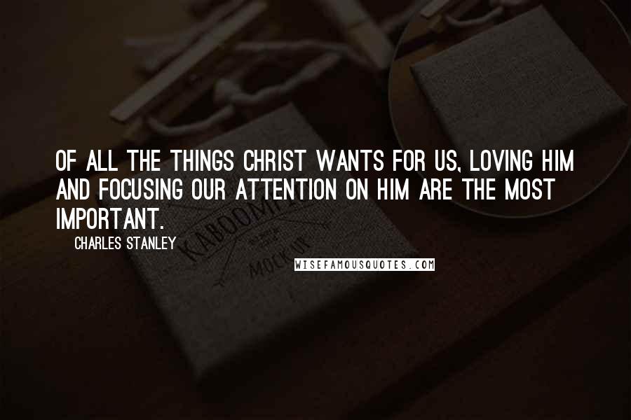 Charles Stanley Quotes: Of all the things Christ wants for us, loving Him and focusing our attention on Him are the most important.