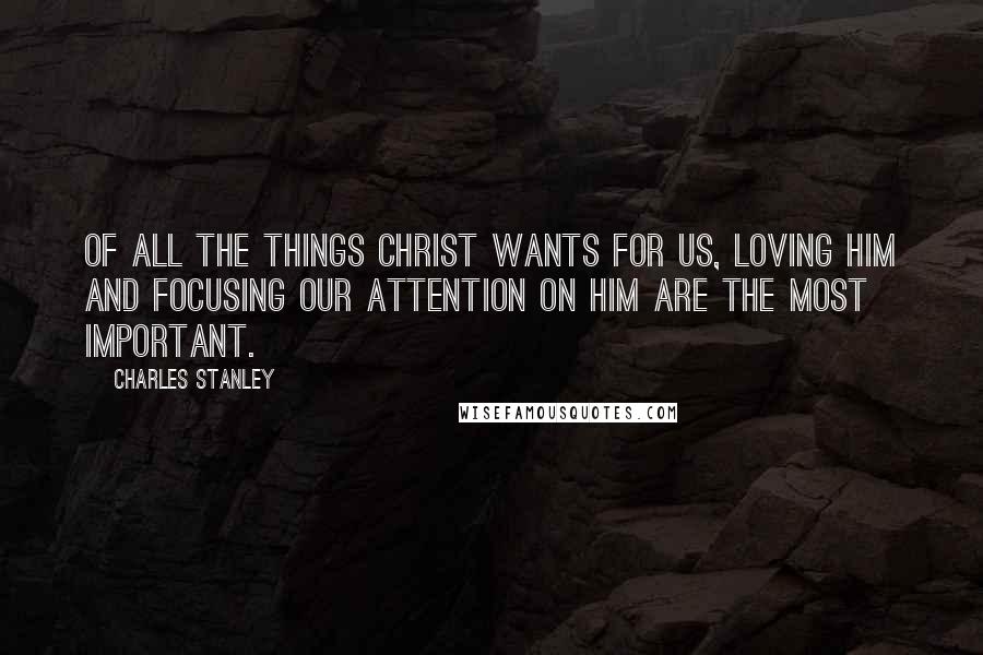 Charles Stanley Quotes: Of all the things Christ wants for us, loving Him and focusing our attention on Him are the most important.