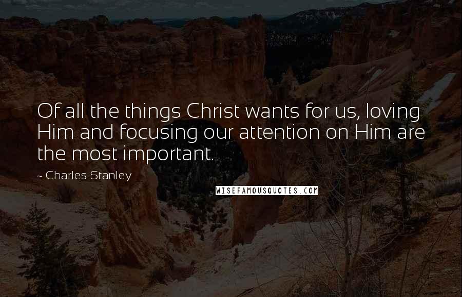Charles Stanley Quotes: Of all the things Christ wants for us, loving Him and focusing our attention on Him are the most important.
