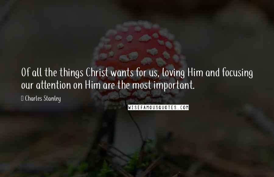 Charles Stanley Quotes: Of all the things Christ wants for us, loving Him and focusing our attention on Him are the most important.