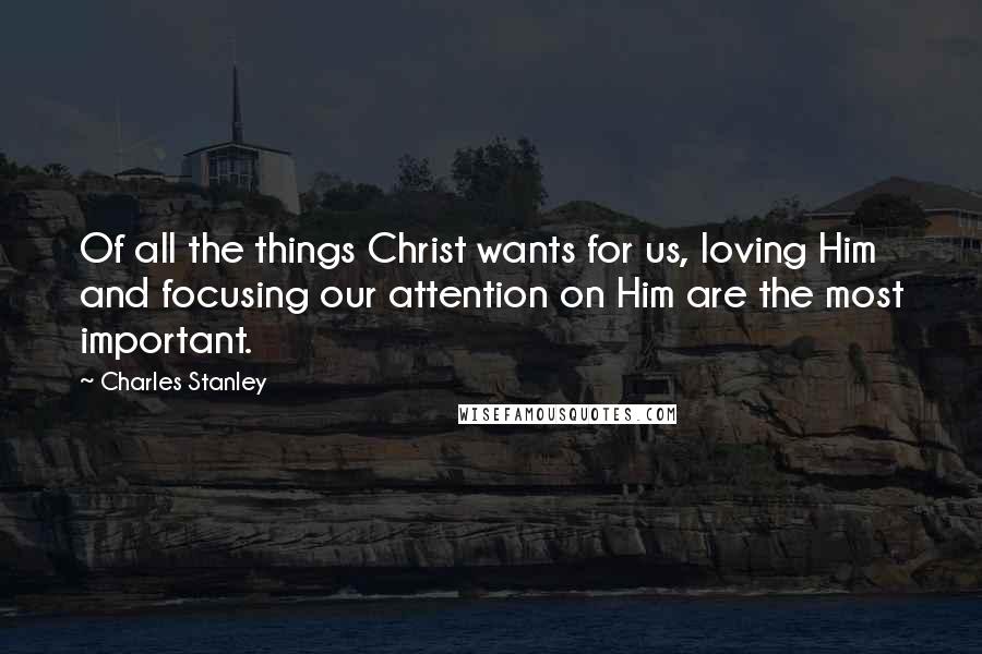 Charles Stanley Quotes: Of all the things Christ wants for us, loving Him and focusing our attention on Him are the most important.