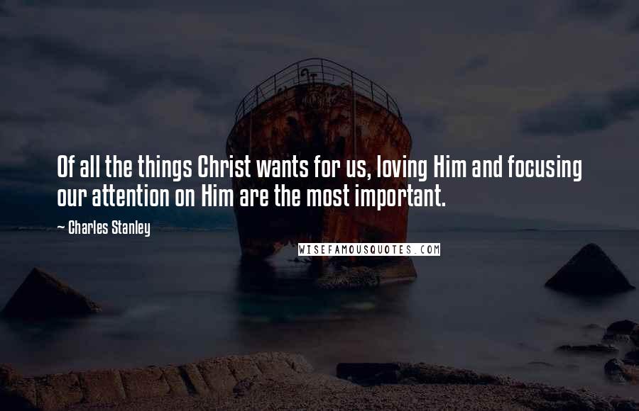 Charles Stanley Quotes: Of all the things Christ wants for us, loving Him and focusing our attention on Him are the most important.
