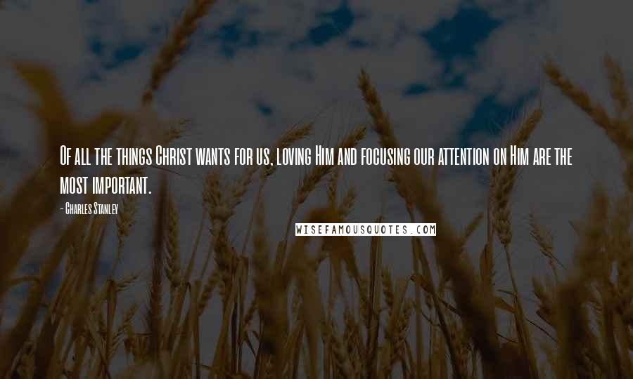 Charles Stanley Quotes: Of all the things Christ wants for us, loving Him and focusing our attention on Him are the most important.