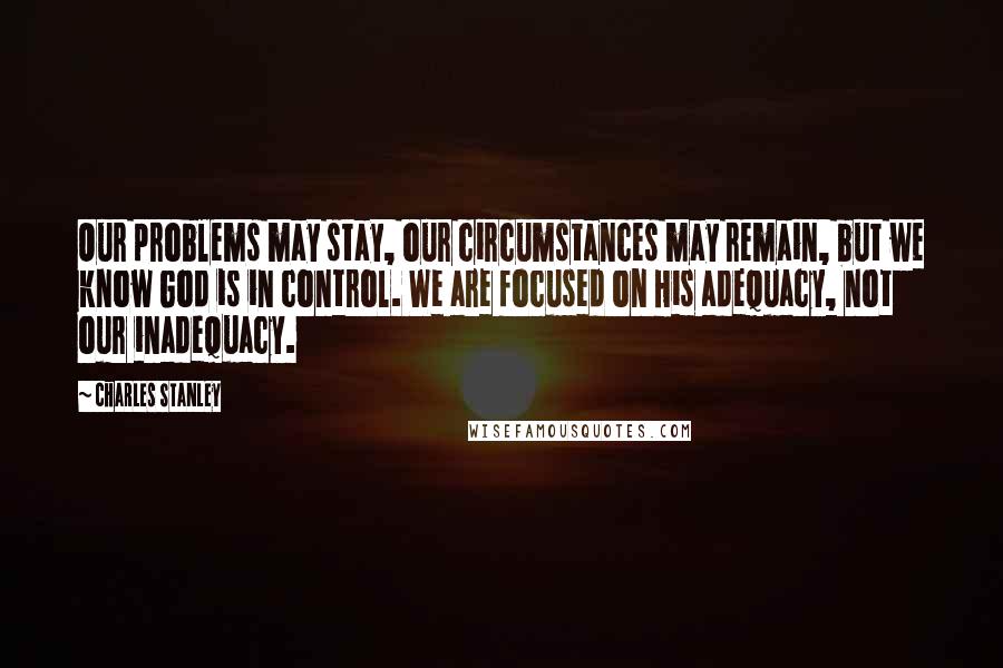 Charles Stanley Quotes: Our problems may stay, our circumstances may remain, but we know God is in control. We are focused on His adequacy, not our inadequacy.