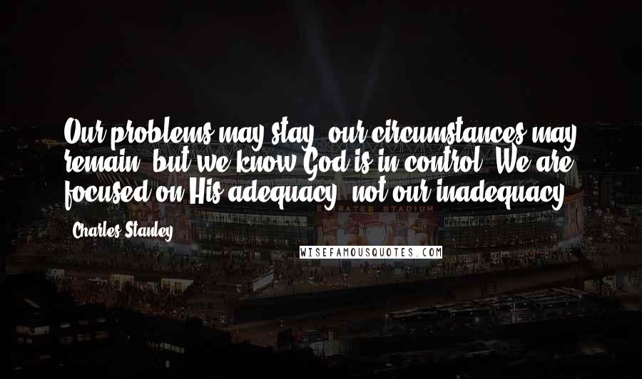 Charles Stanley Quotes: Our problems may stay, our circumstances may remain, but we know God is in control. We are focused on His adequacy, not our inadequacy.