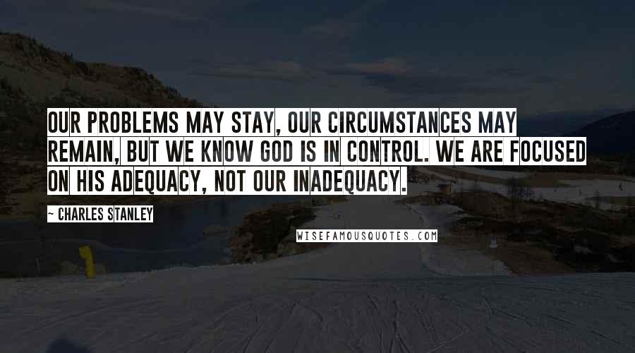 Charles Stanley Quotes: Our problems may stay, our circumstances may remain, but we know God is in control. We are focused on His adequacy, not our inadequacy.