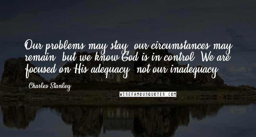 Charles Stanley Quotes: Our problems may stay, our circumstances may remain, but we know God is in control. We are focused on His adequacy, not our inadequacy.