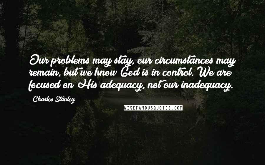 Charles Stanley Quotes: Our problems may stay, our circumstances may remain, but we know God is in control. We are focused on His adequacy, not our inadequacy.