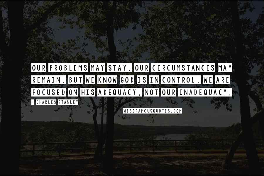 Charles Stanley Quotes: Our problems may stay, our circumstances may remain, but we know God is in control. We are focused on His adequacy, not our inadequacy.