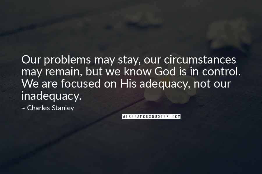 Charles Stanley Quotes: Our problems may stay, our circumstances may remain, but we know God is in control. We are focused on His adequacy, not our inadequacy.