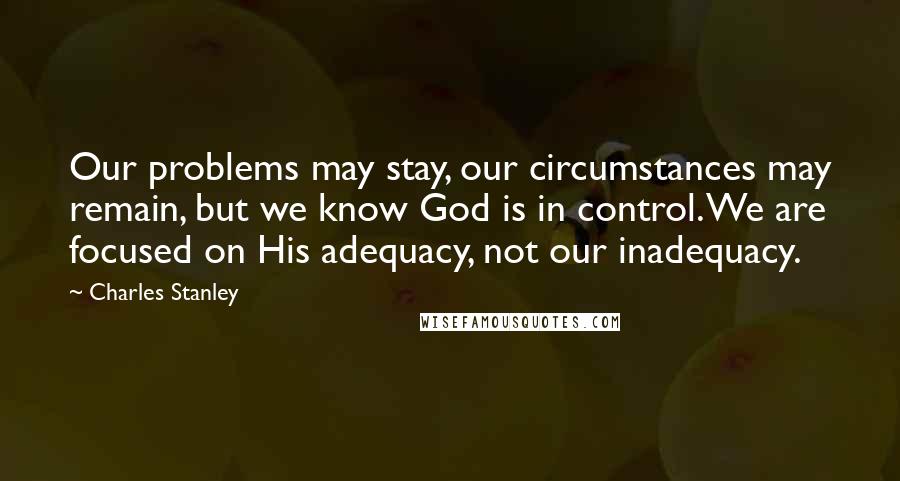 Charles Stanley Quotes: Our problems may stay, our circumstances may remain, but we know God is in control. We are focused on His adequacy, not our inadequacy.