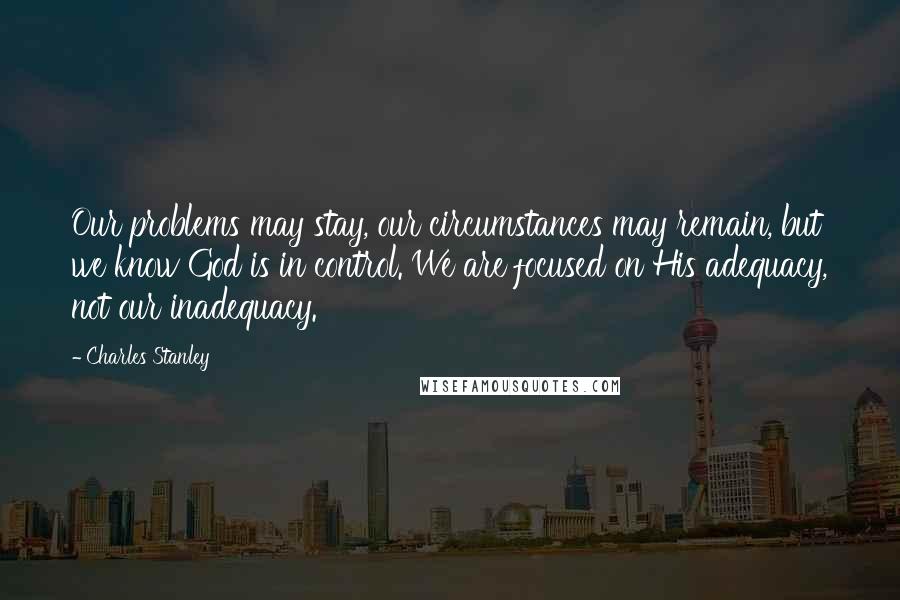 Charles Stanley Quotes: Our problems may stay, our circumstances may remain, but we know God is in control. We are focused on His adequacy, not our inadequacy.