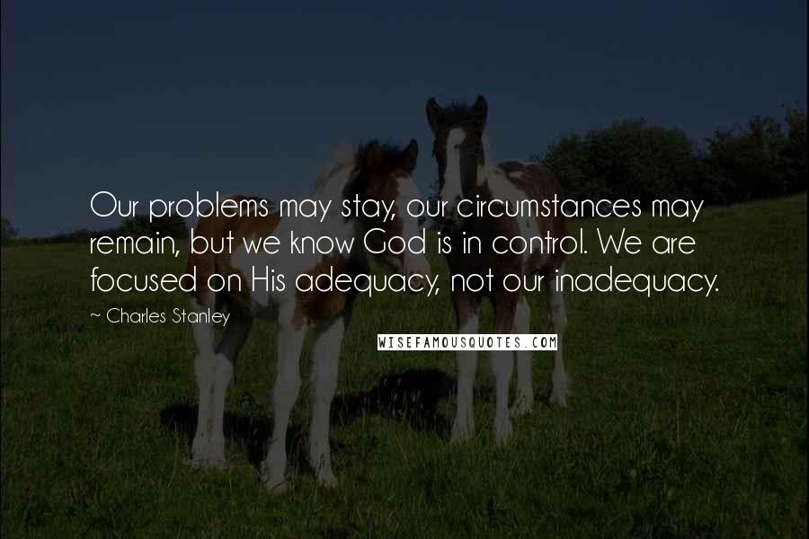 Charles Stanley Quotes: Our problems may stay, our circumstances may remain, but we know God is in control. We are focused on His adequacy, not our inadequacy.