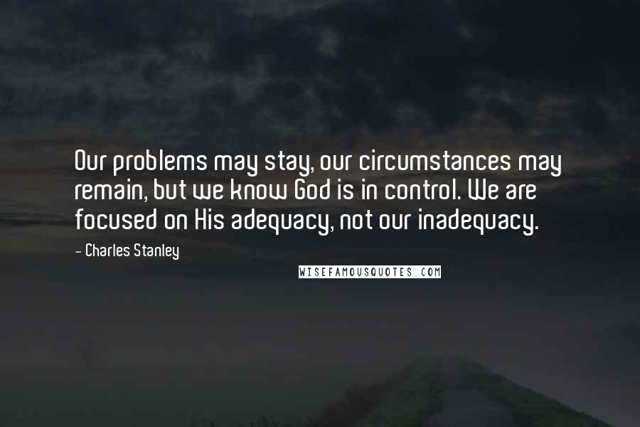 Charles Stanley Quotes: Our problems may stay, our circumstances may remain, but we know God is in control. We are focused on His adequacy, not our inadequacy.