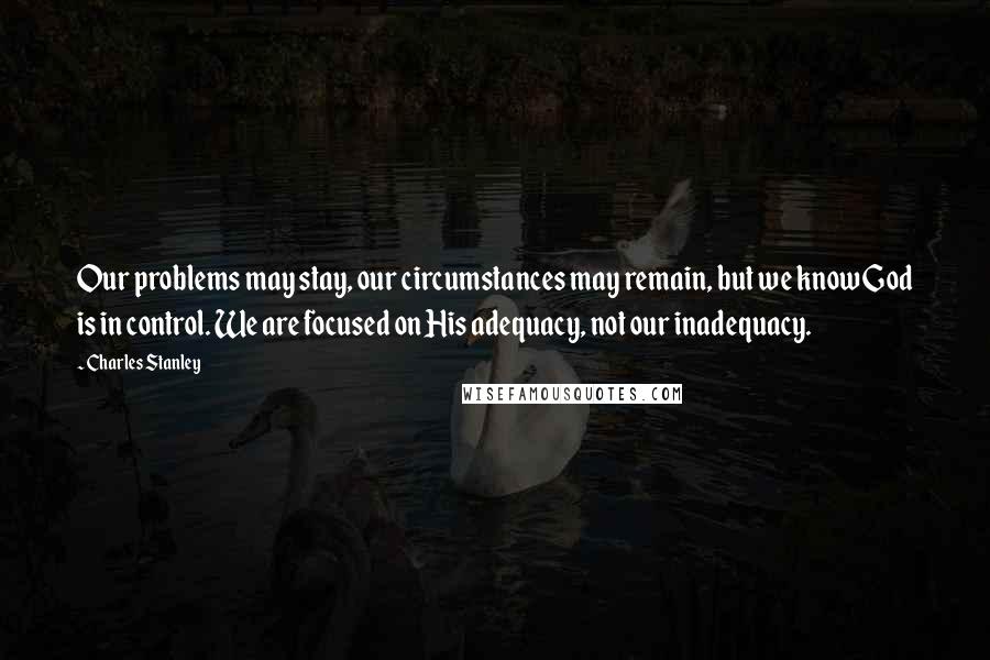 Charles Stanley Quotes: Our problems may stay, our circumstances may remain, but we know God is in control. We are focused on His adequacy, not our inadequacy.