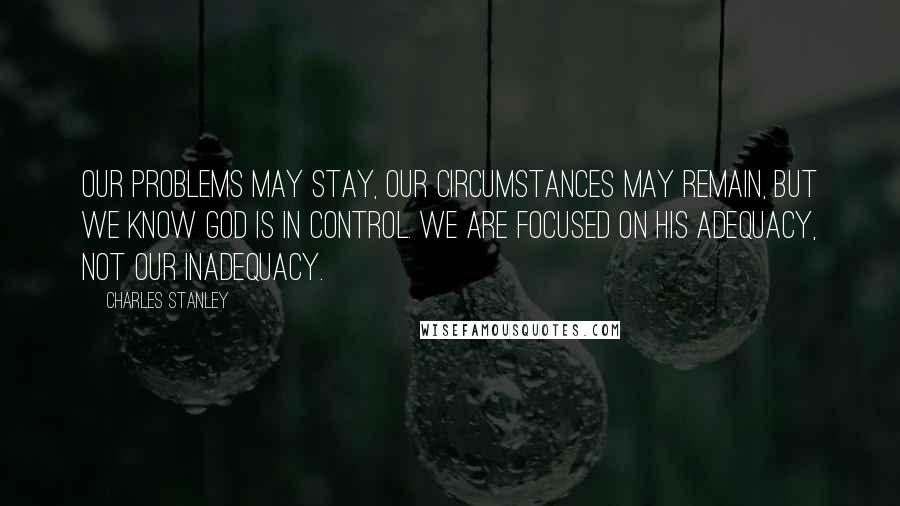 Charles Stanley Quotes: Our problems may stay, our circumstances may remain, but we know God is in control. We are focused on His adequacy, not our inadequacy.