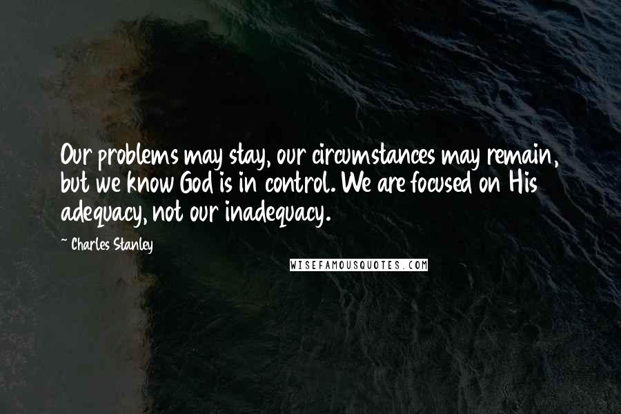 Charles Stanley Quotes: Our problems may stay, our circumstances may remain, but we know God is in control. We are focused on His adequacy, not our inadequacy.