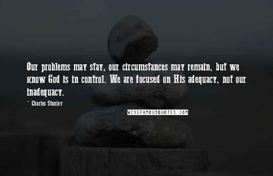 Charles Stanley Quotes: Our problems may stay, our circumstances may remain, but we know God is in control. We are focused on His adequacy, not our inadequacy.