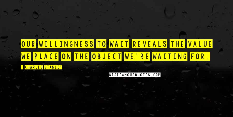 Charles Stanley Quotes: Our willingness to wait reveals the value we place on the object we're waiting for.