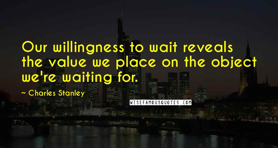 Charles Stanley Quotes: Our willingness to wait reveals the value we place on the object we're waiting for.