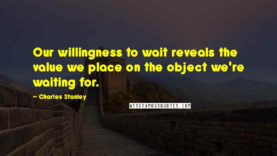 Charles Stanley Quotes: Our willingness to wait reveals the value we place on the object we're waiting for.