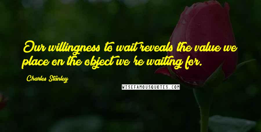 Charles Stanley Quotes: Our willingness to wait reveals the value we place on the object we're waiting for.