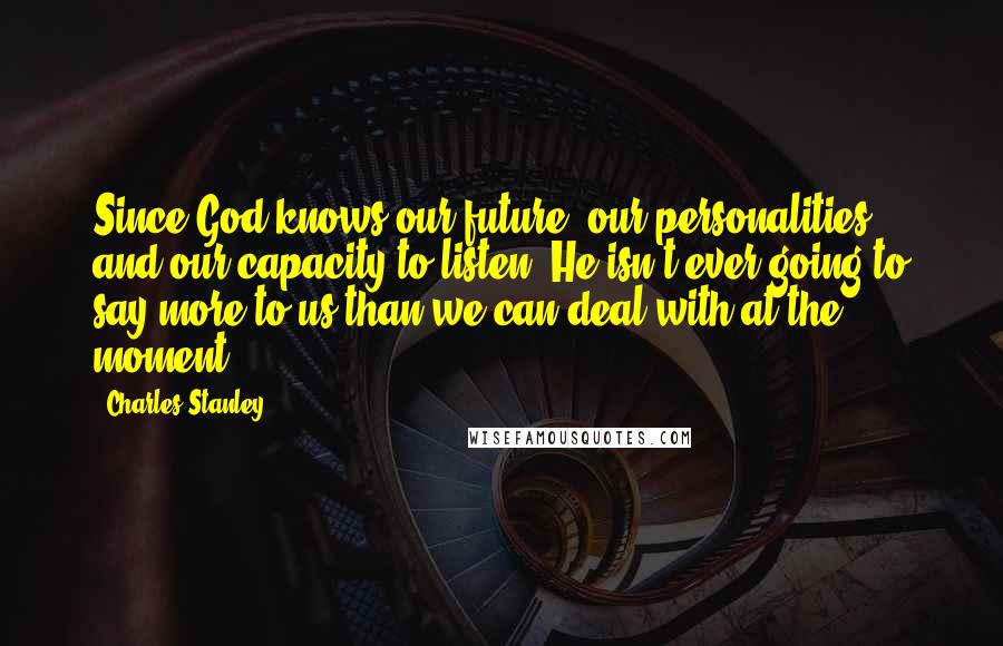 Charles Stanley Quotes: Since God knows our future, our personalities, and our capacity to listen, He isn't ever going to say more to us than we can deal with at the moment.