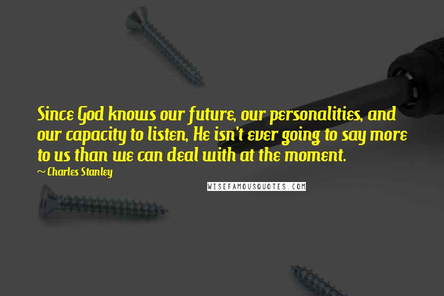 Charles Stanley Quotes: Since God knows our future, our personalities, and our capacity to listen, He isn't ever going to say more to us than we can deal with at the moment.