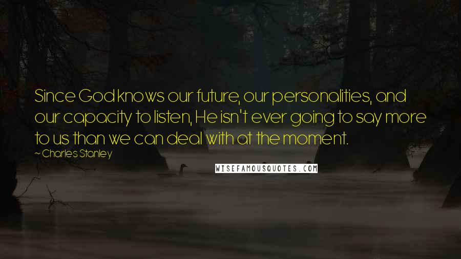 Charles Stanley Quotes: Since God knows our future, our personalities, and our capacity to listen, He isn't ever going to say more to us than we can deal with at the moment.