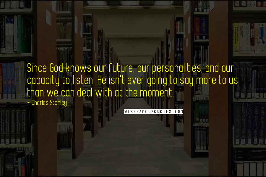 Charles Stanley Quotes: Since God knows our future, our personalities, and our capacity to listen, He isn't ever going to say more to us than we can deal with at the moment.