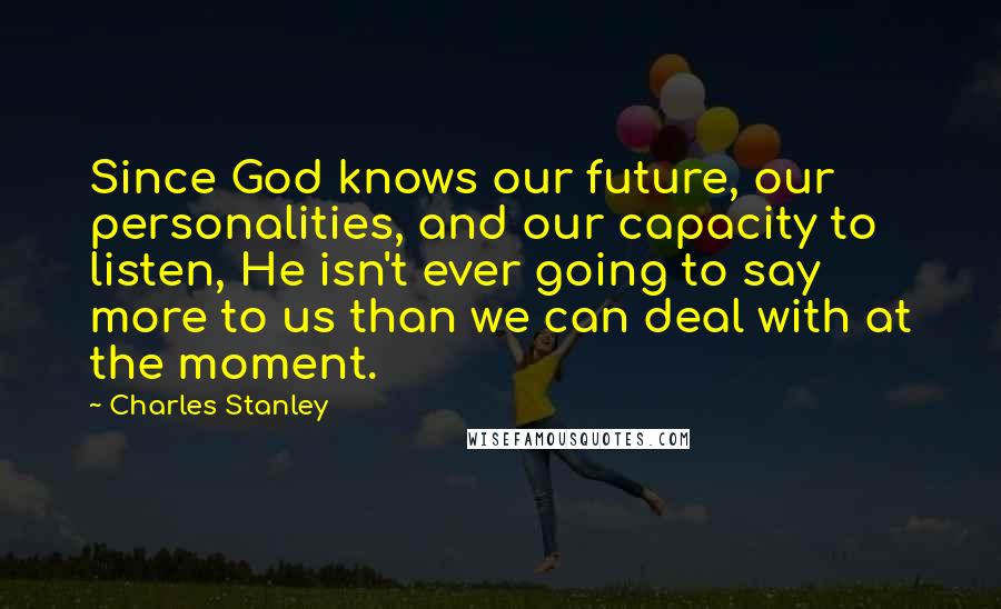 Charles Stanley Quotes: Since God knows our future, our personalities, and our capacity to listen, He isn't ever going to say more to us than we can deal with at the moment.